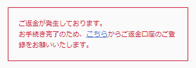 ご返金が発生しております。お手続き完了のため、こちらからご返金口座のご登録をお願いいたします。